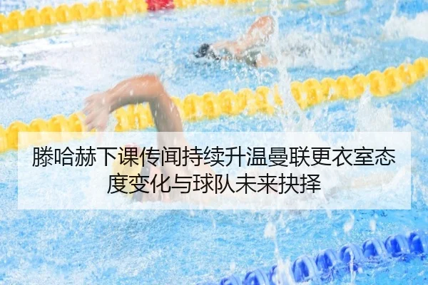 滕哈赫下课传闻持续升温曼联更衣室态度变化与球队未来抉择 - pg